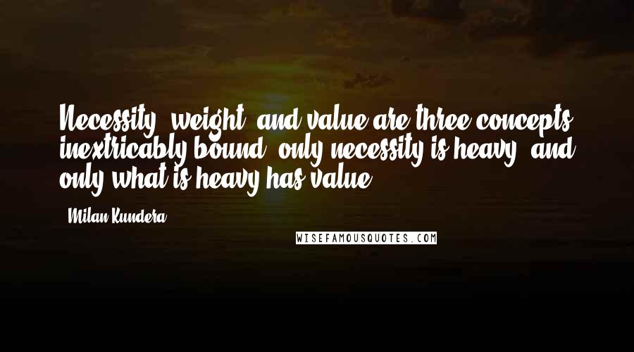 Milan Kundera Quotes: Necessity, weight, and value are three concepts inextricably bound: only necessity is heavy, and only what is heavy has value.