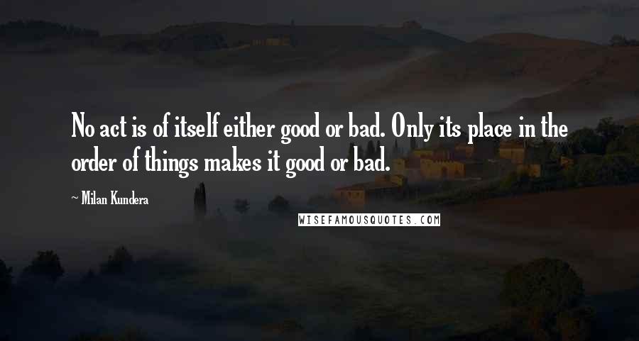 Milan Kundera Quotes: No act is of itself either good or bad. Only its place in the order of things makes it good or bad.