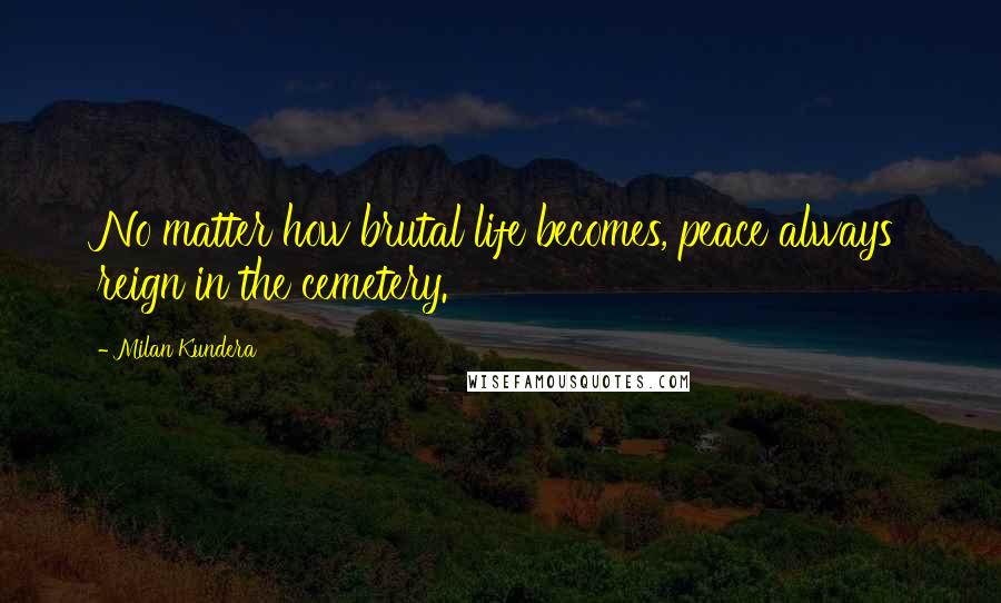Milan Kundera Quotes: No matter how brutal life becomes, peace always reign in the cemetery.