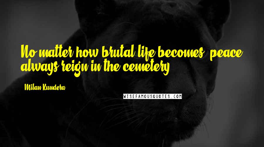 Milan Kundera Quotes: No matter how brutal life becomes, peace always reign in the cemetery.