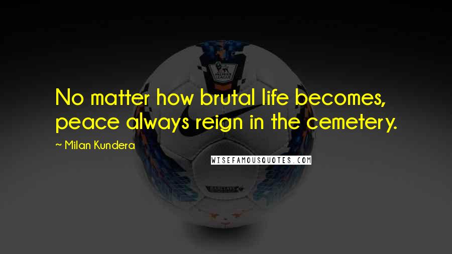 Milan Kundera Quotes: No matter how brutal life becomes, peace always reign in the cemetery.