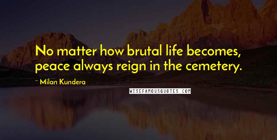 Milan Kundera Quotes: No matter how brutal life becomes, peace always reign in the cemetery.