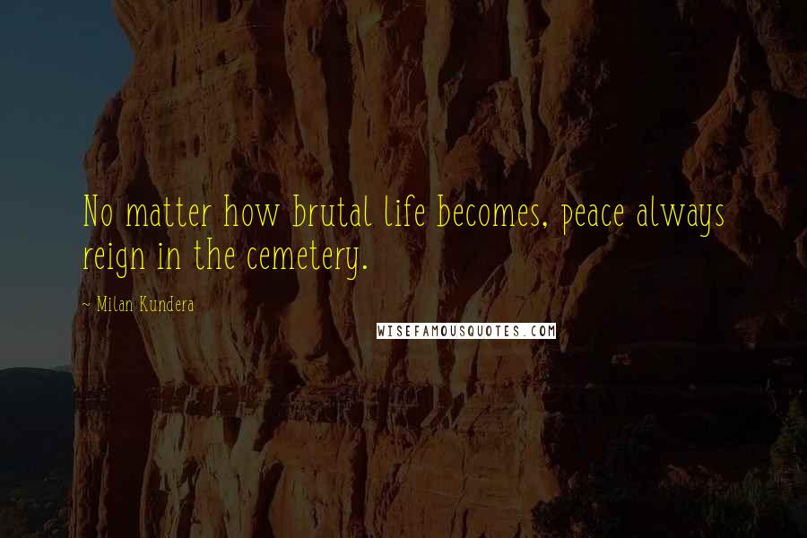 Milan Kundera Quotes: No matter how brutal life becomes, peace always reign in the cemetery.