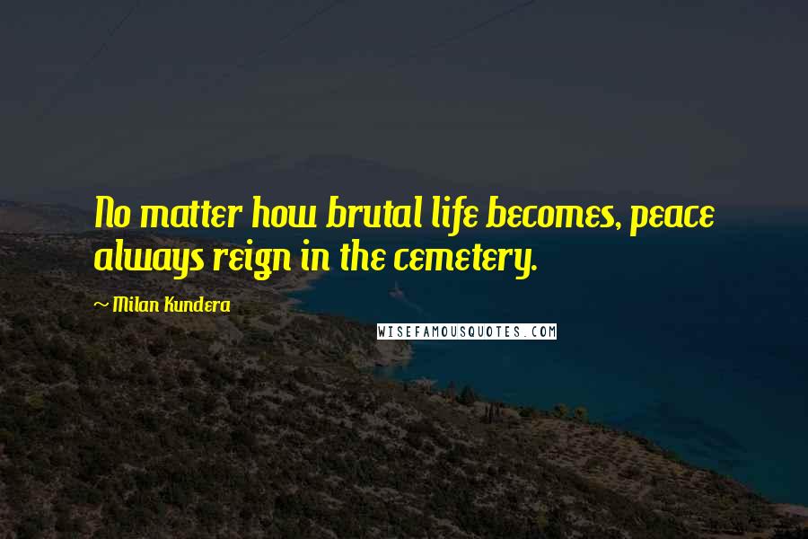 Milan Kundera Quotes: No matter how brutal life becomes, peace always reign in the cemetery.