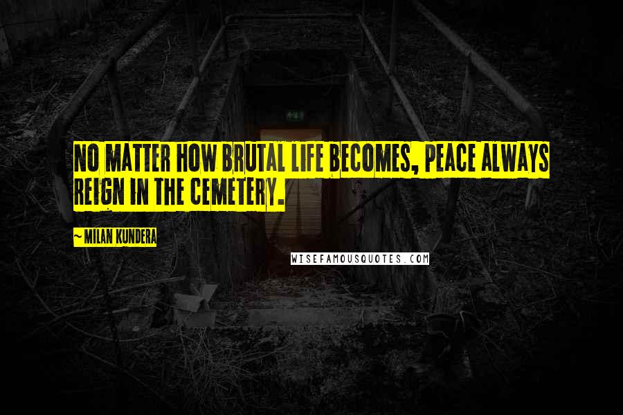 Milan Kundera Quotes: No matter how brutal life becomes, peace always reign in the cemetery.