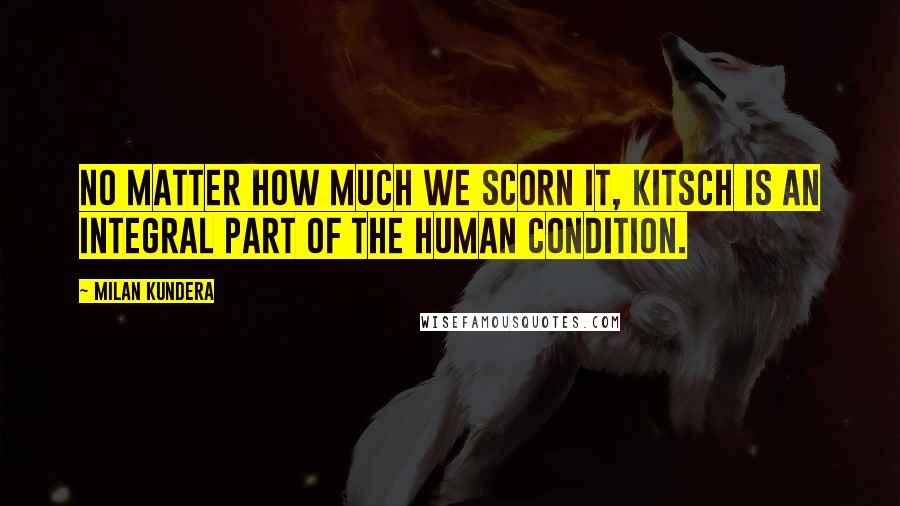 Milan Kundera Quotes: No matter how much we scorn it, kitsch is an integral part of the human condition.