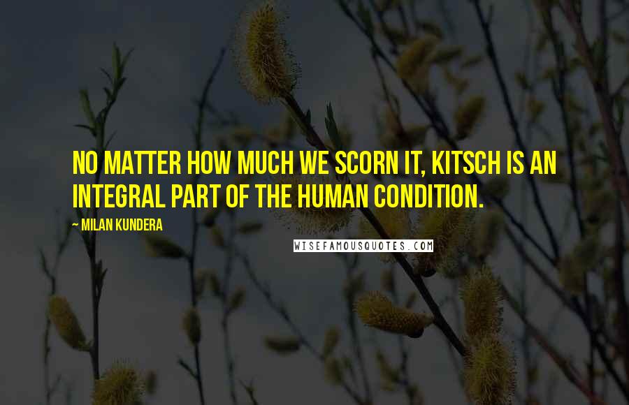 Milan Kundera Quotes: No matter how much we scorn it, kitsch is an integral part of the human condition.