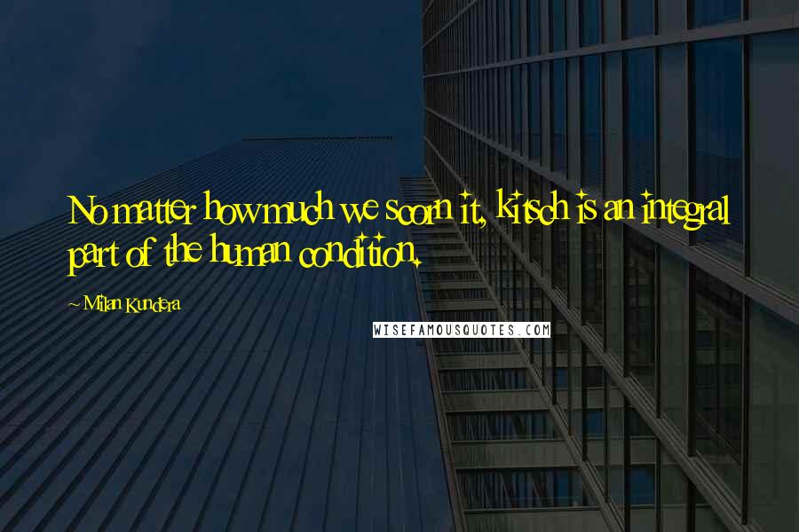 Milan Kundera Quotes: No matter how much we scorn it, kitsch is an integral part of the human condition.