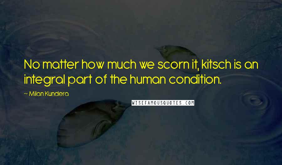 Milan Kundera Quotes: No matter how much we scorn it, kitsch is an integral part of the human condition.