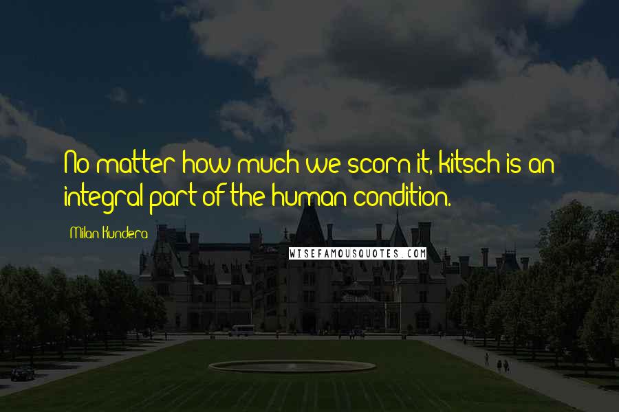 Milan Kundera Quotes: No matter how much we scorn it, kitsch is an integral part of the human condition.