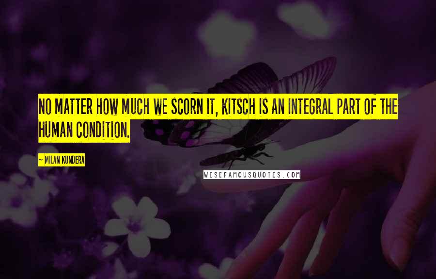 Milan Kundera Quotes: No matter how much we scorn it, kitsch is an integral part of the human condition.