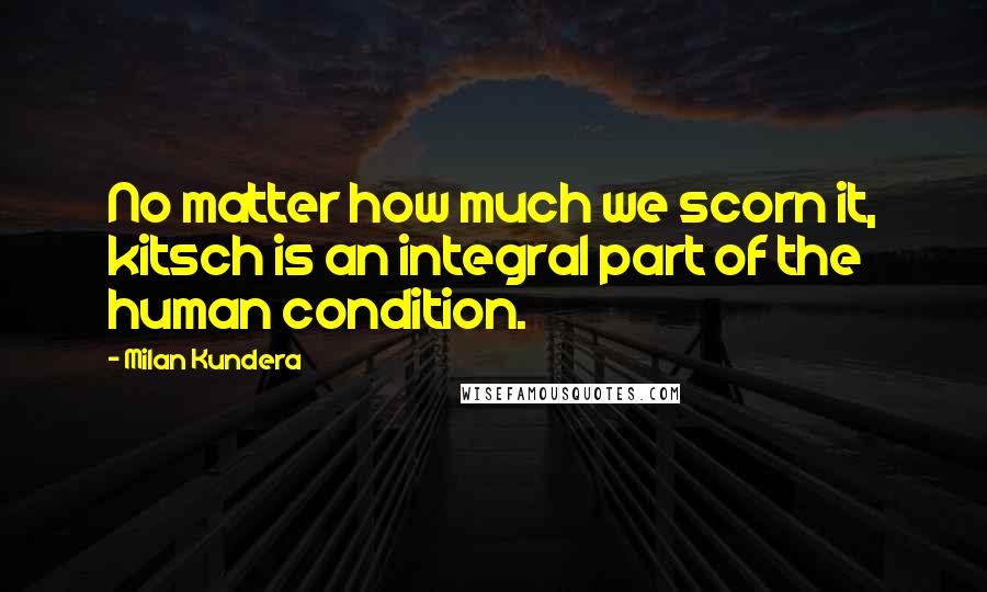 Milan Kundera Quotes: No matter how much we scorn it, kitsch is an integral part of the human condition.