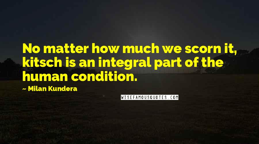 Milan Kundera Quotes: No matter how much we scorn it, kitsch is an integral part of the human condition.