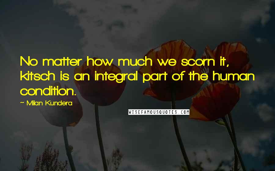 Milan Kundera Quotes: No matter how much we scorn it, kitsch is an integral part of the human condition.