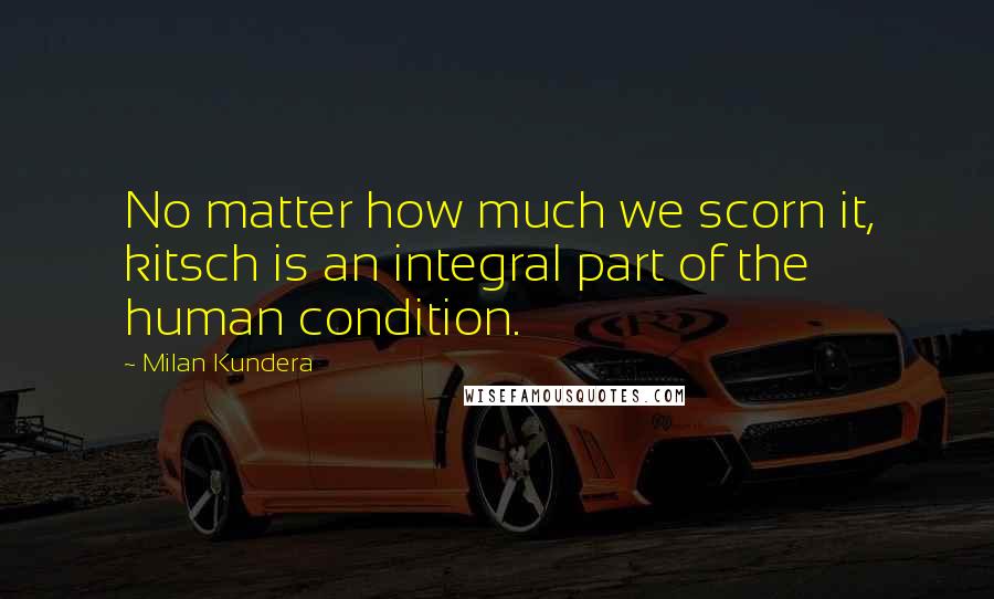 Milan Kundera Quotes: No matter how much we scorn it, kitsch is an integral part of the human condition.