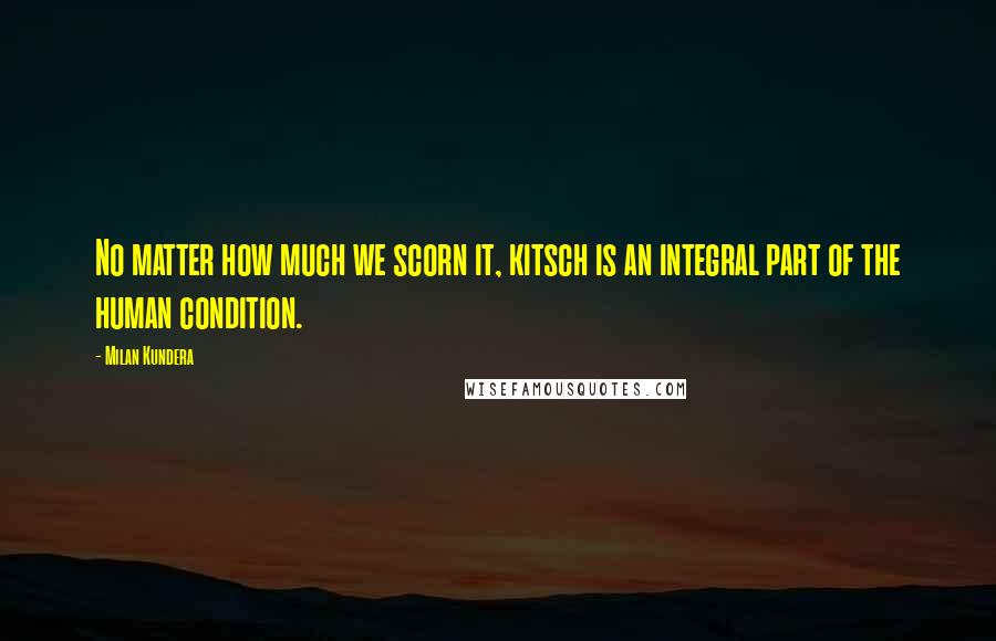 Milan Kundera Quotes: No matter how much we scorn it, kitsch is an integral part of the human condition.