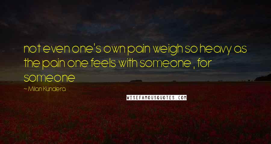 Milan Kundera Quotes: not even one's own pain weigh so heavy as the pain one feels with someone , for someone