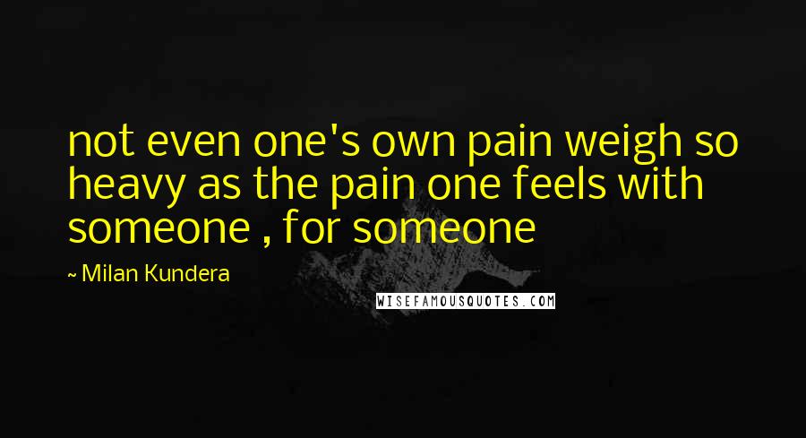 Milan Kundera Quotes: not even one's own pain weigh so heavy as the pain one feels with someone , for someone