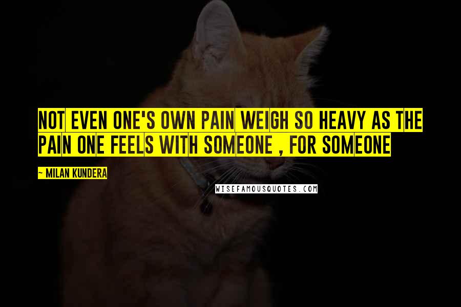 Milan Kundera Quotes: not even one's own pain weigh so heavy as the pain one feels with someone , for someone