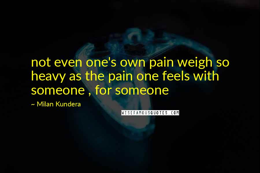 Milan Kundera Quotes: not even one's own pain weigh so heavy as the pain one feels with someone , for someone