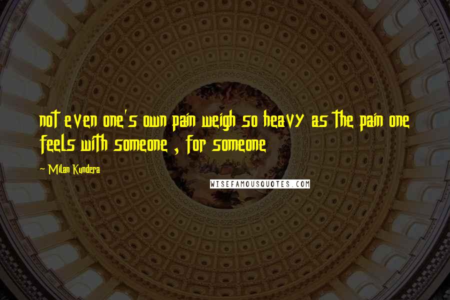 Milan Kundera Quotes: not even one's own pain weigh so heavy as the pain one feels with someone , for someone