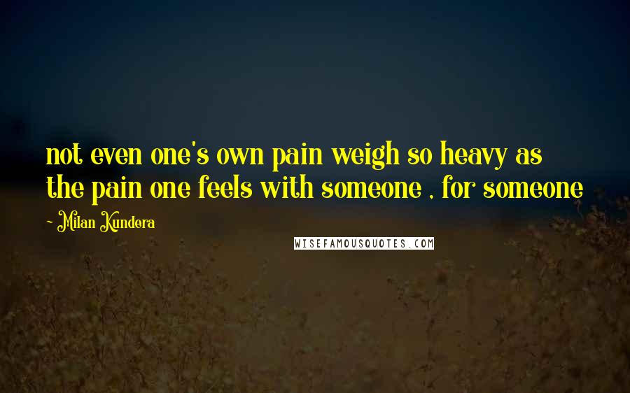 Milan Kundera Quotes: not even one's own pain weigh so heavy as the pain one feels with someone , for someone