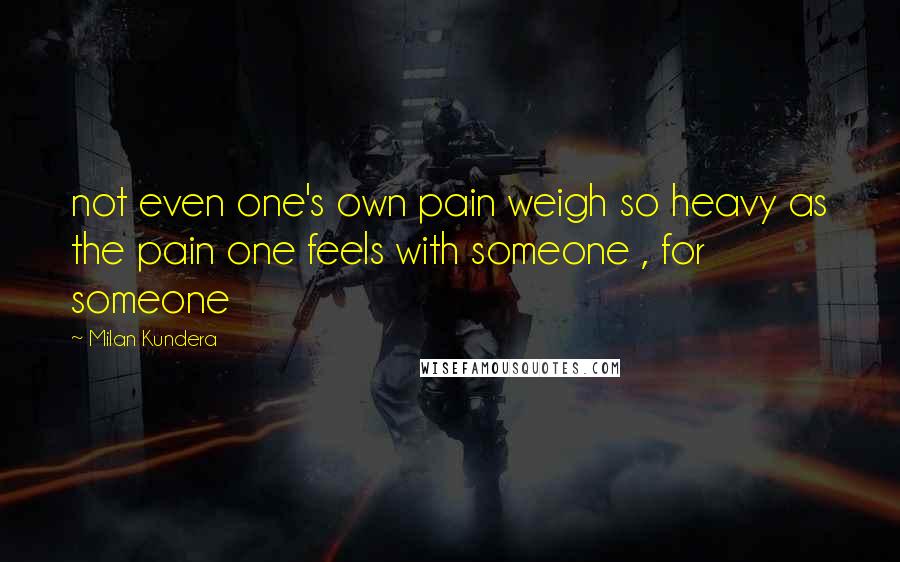 Milan Kundera Quotes: not even one's own pain weigh so heavy as the pain one feels with someone , for someone
