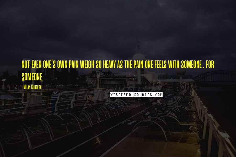 Milan Kundera Quotes: not even one's own pain weigh so heavy as the pain one feels with someone , for someone