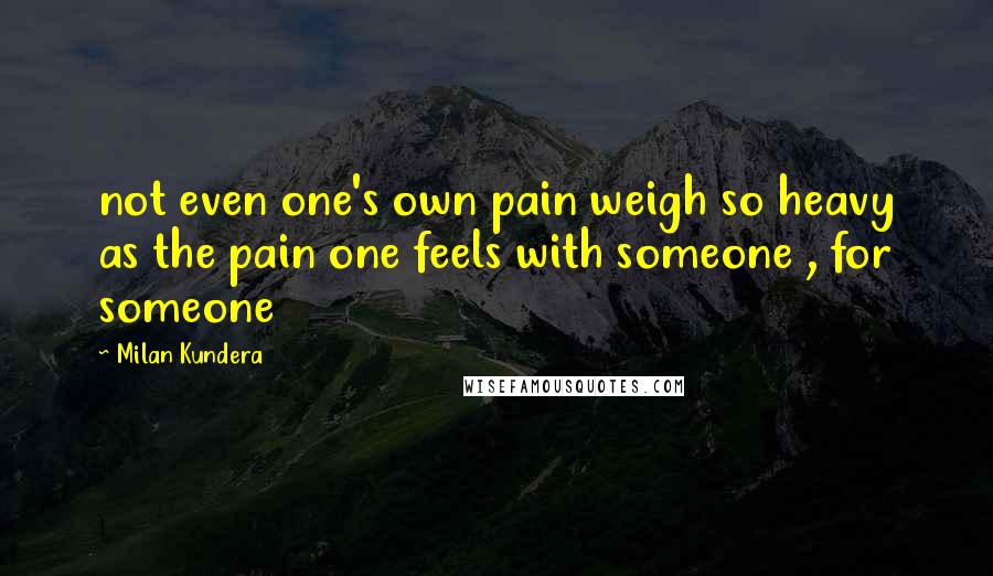 Milan Kundera Quotes: not even one's own pain weigh so heavy as the pain one feels with someone , for someone