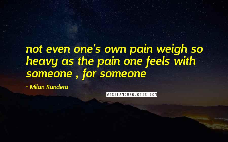Milan Kundera Quotes: not even one's own pain weigh so heavy as the pain one feels with someone , for someone