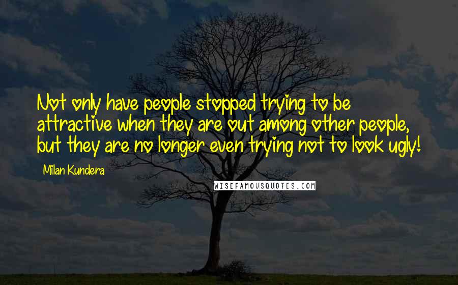 Milan Kundera Quotes: Not only have people stopped trying to be attractive when they are out among other people, but they are no longer even trying not to look ugly!