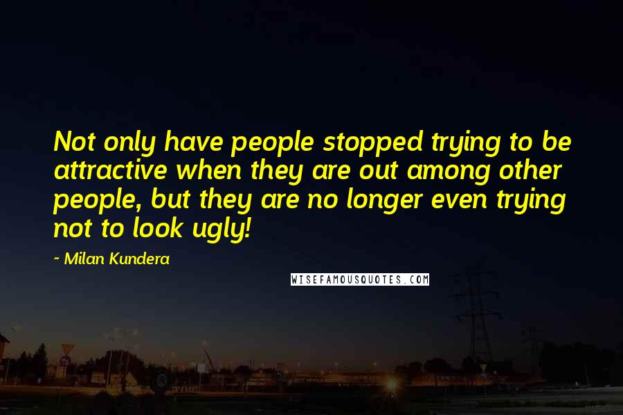 Milan Kundera Quotes: Not only have people stopped trying to be attractive when they are out among other people, but they are no longer even trying not to look ugly!