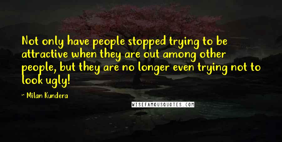 Milan Kundera Quotes: Not only have people stopped trying to be attractive when they are out among other people, but they are no longer even trying not to look ugly!