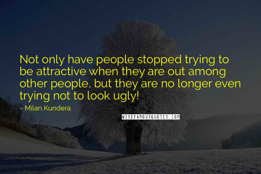 Milan Kundera Quotes: Not only have people stopped trying to be attractive when they are out among other people, but they are no longer even trying not to look ugly!