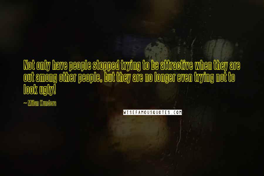 Milan Kundera Quotes: Not only have people stopped trying to be attractive when they are out among other people, but they are no longer even trying not to look ugly!