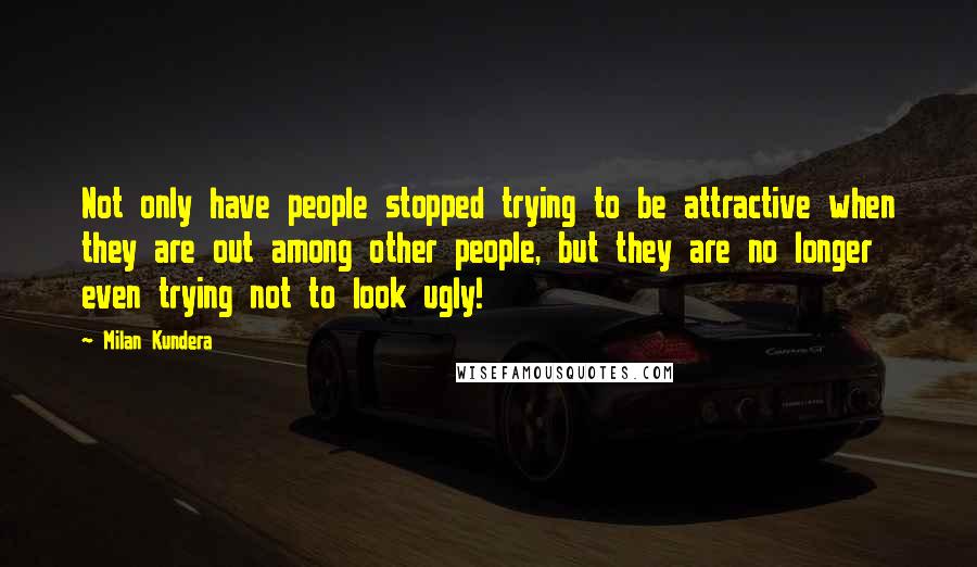 Milan Kundera Quotes: Not only have people stopped trying to be attractive when they are out among other people, but they are no longer even trying not to look ugly!