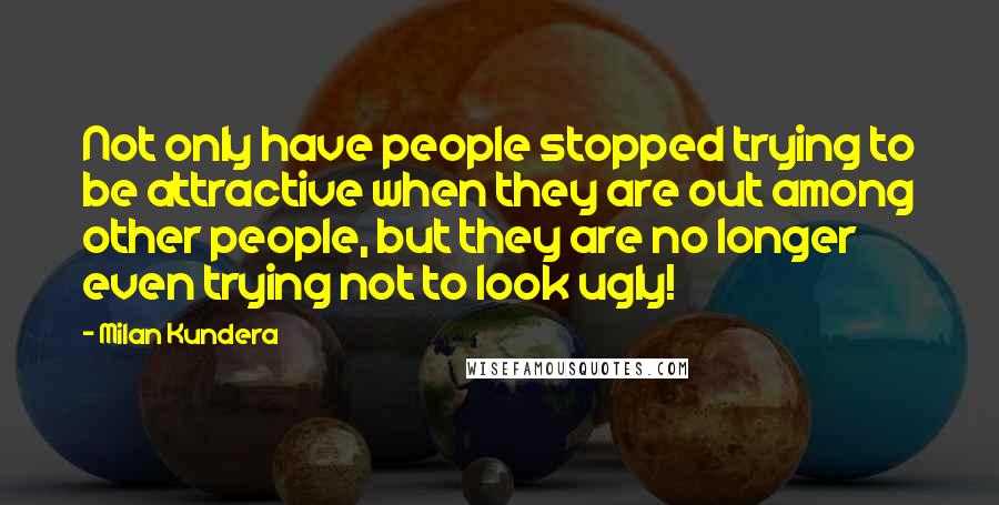 Milan Kundera Quotes: Not only have people stopped trying to be attractive when they are out among other people, but they are no longer even trying not to look ugly!