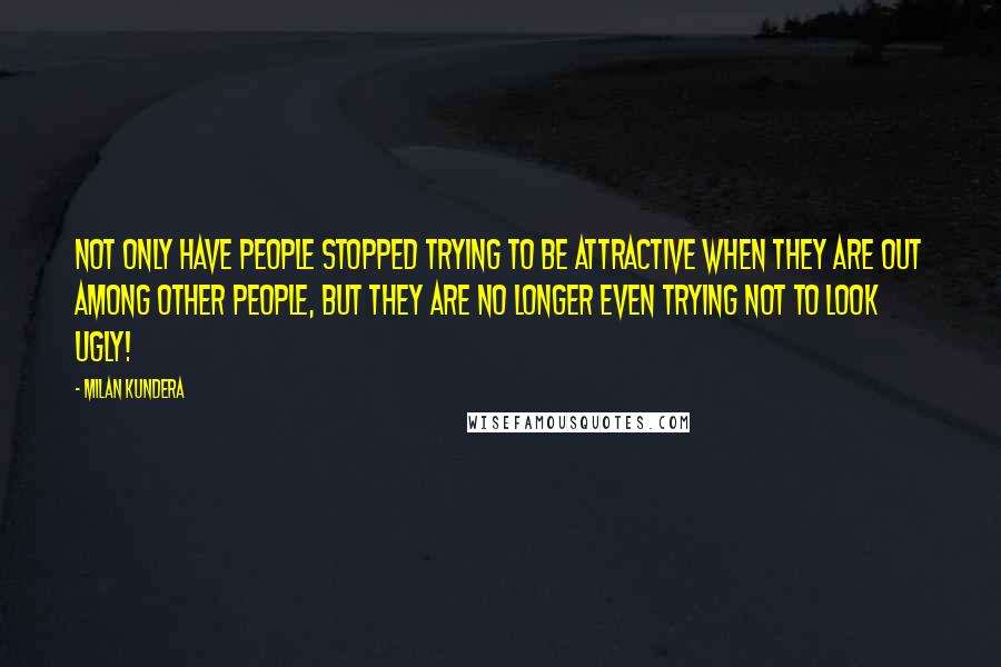 Milan Kundera Quotes: Not only have people stopped trying to be attractive when they are out among other people, but they are no longer even trying not to look ugly!