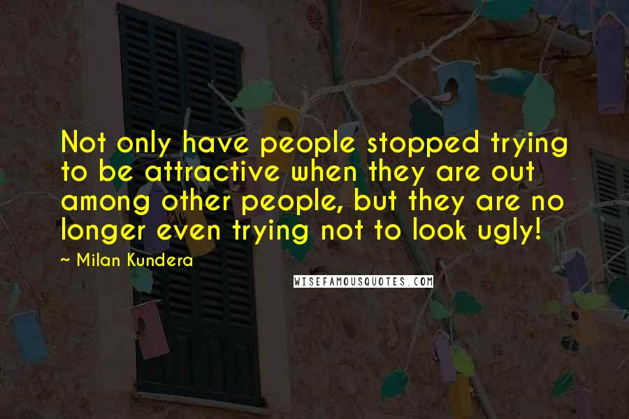 Milan Kundera Quotes: Not only have people stopped trying to be attractive when they are out among other people, but they are no longer even trying not to look ugly!