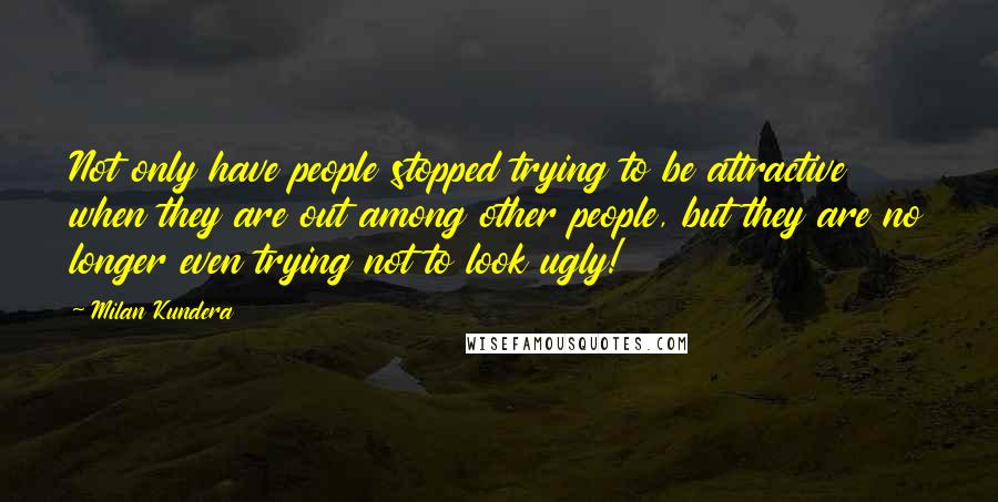 Milan Kundera Quotes: Not only have people stopped trying to be attractive when they are out among other people, but they are no longer even trying not to look ugly!