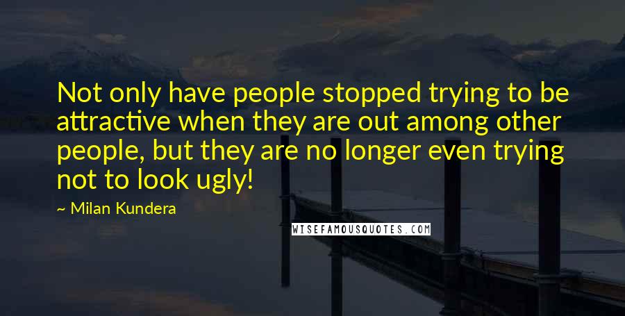 Milan Kundera Quotes: Not only have people stopped trying to be attractive when they are out among other people, but they are no longer even trying not to look ugly!