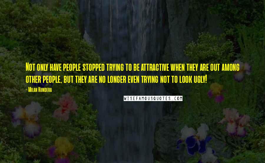 Milan Kundera Quotes: Not only have people stopped trying to be attractive when they are out among other people, but they are no longer even trying not to look ugly!