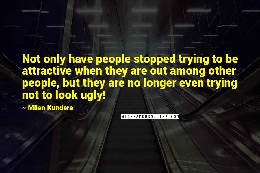 Milan Kundera Quotes: Not only have people stopped trying to be attractive when they are out among other people, but they are no longer even trying not to look ugly!