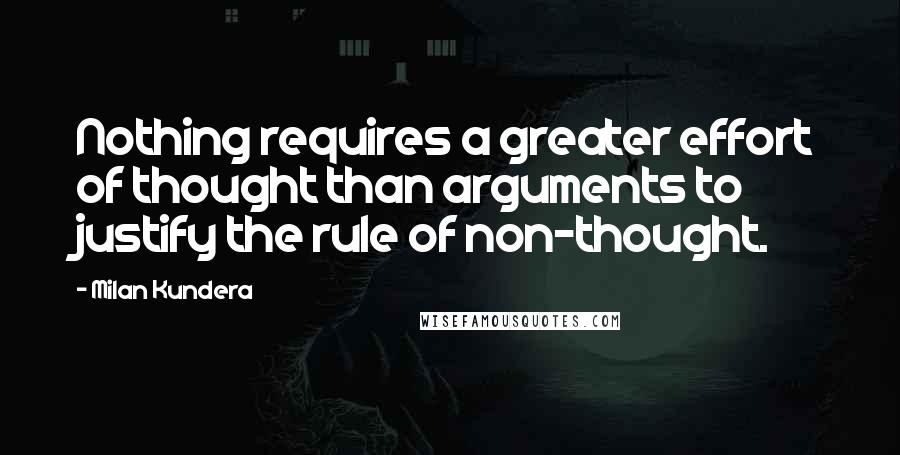 Milan Kundera Quotes: Nothing requires a greater effort of thought than arguments to justify the rule of non-thought.