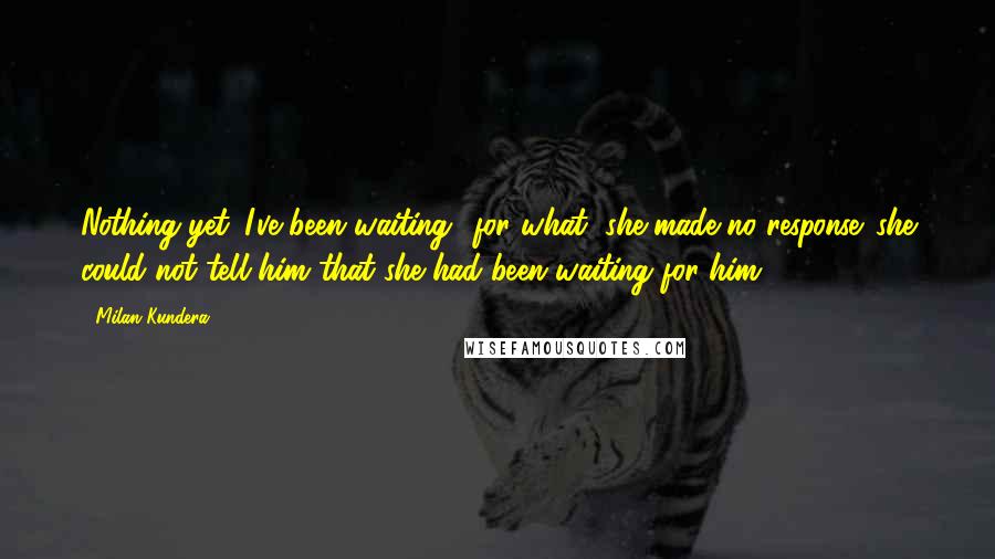 Milan Kundera Quotes: Nothing yet. I've been waiting.""for what?"she made no response. she could not tell him that she had been waiting for him.