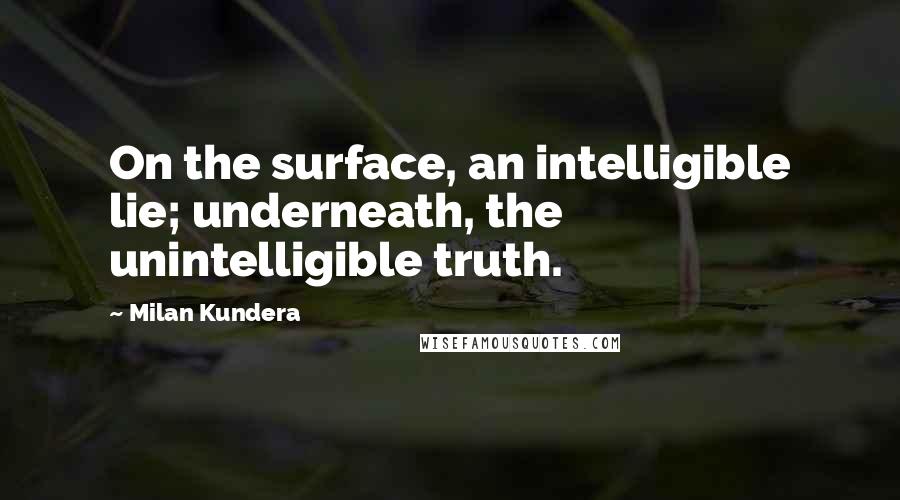 Milan Kundera Quotes: On the surface, an intelligible lie; underneath, the unintelligible truth.