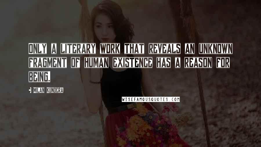 Milan Kundera Quotes: Only a literary work that reveals an unknown fragment of human existence has a reason for being.