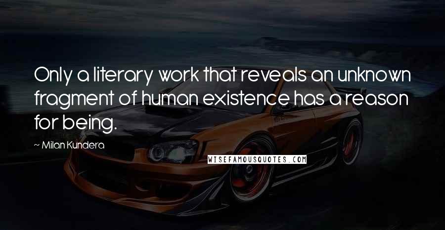 Milan Kundera Quotes: Only a literary work that reveals an unknown fragment of human existence has a reason for being.