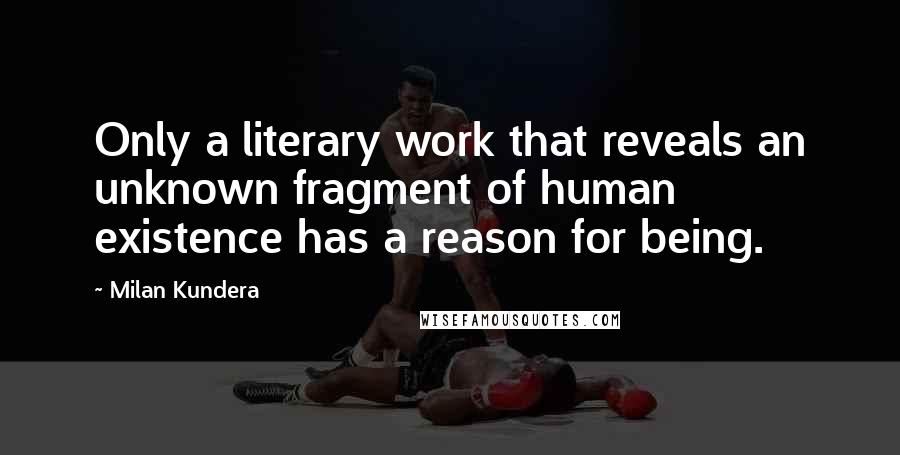 Milan Kundera Quotes: Only a literary work that reveals an unknown fragment of human existence has a reason for being.