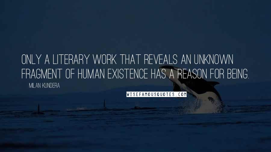 Milan Kundera Quotes: Only a literary work that reveals an unknown fragment of human existence has a reason for being.